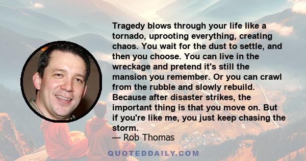 Tragedy blows through your life like a tornado, uprooting everything, creating chaos. You wait for the dust to settle, and then you choose. You can live in the wreckage and pretend it's still the mansion you remember.