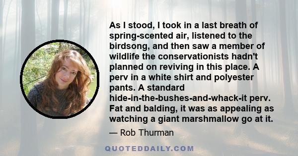 As I stood, I took in a last breath of spring-scented air, listened to the birdsong, and then saw a member of wildlife the conservationists hadn't planned on reviving in this place. A perv in a white shirt and polyester 