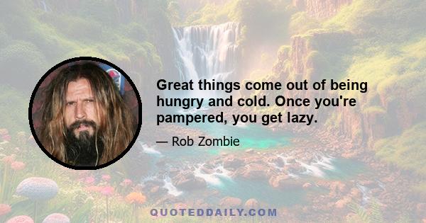 Great things come out of being hungry and cold. Once you're pampered, you get lazy.