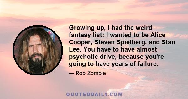 Growing up, I had the weird fantasy list: I wanted to be Alice Cooper, Steven Spielberg, and Stan Lee. You have to have almost psychotic drive, because you're going to have years of failure.
