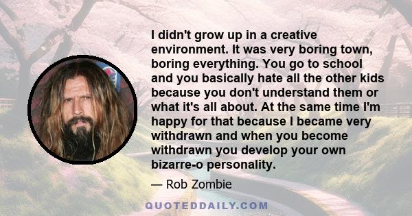 I didn't grow up in a creative environment. It was very boring town, boring everything. You go to school and you basically hate all the other kids because you don't understand them or what it's all about. At the same