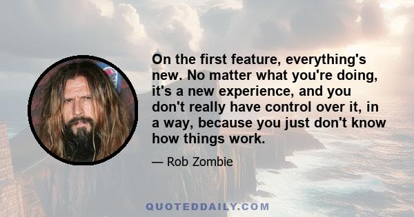 On the first feature, everything's new. No matter what you're doing, it's a new experience, and you don't really have control over it, in a way, because you just don't know how things work.