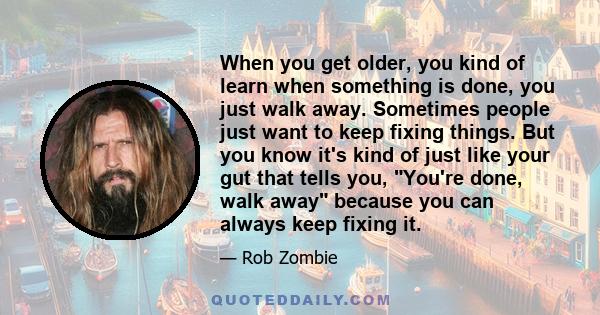 When you get older, you kind of learn when something is done, you just walk away. Sometimes people just want to keep fixing things. But you know it's kind of just like your gut that tells you, You're done, walk away