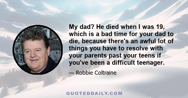 My dad? He died when I was 19, which is a bad time for your dad to die, because there's an awful lot of things you have to resolve with your parents past your teens if you've been a difficult teenager.