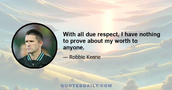 With all due respect, I have nothing to prove about my worth to anyone.