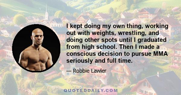 I kept doing my own thing, working out with weights, wrestling, and doing other spots until I graduated from high school. Then I made a conscious decision to pursue MMA seriously and full time.