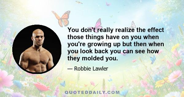 You don't really realize the effect those things have on you when you're growing up but then when you look back you can see how they molded you.