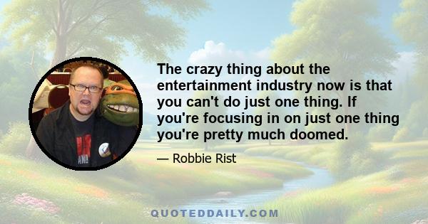 The crazy thing about the entertainment industry now is that you can't do just one thing. If you're focusing in on just one thing you're pretty much doomed.