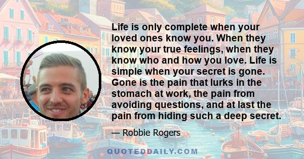 Life is only complete when your loved ones know you. When they know your true feelings, when they know who and how you love. Life is simple when your secret is gone. Gone is the pain that lurks in the stomach at work,