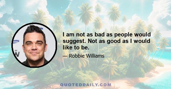 I am not as bad as people would suggest. Not as good as I would like to be.