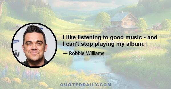 I like listening to good music - and I can't stop playing my album.