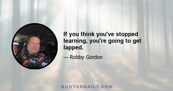 If you think you've stopped learning, you're going to get lapped.