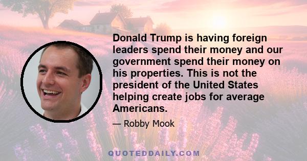 Donald Trump is having foreign leaders spend their money and our government spend their money on his properties. This is not the president of the United States helping create jobs for average Americans.