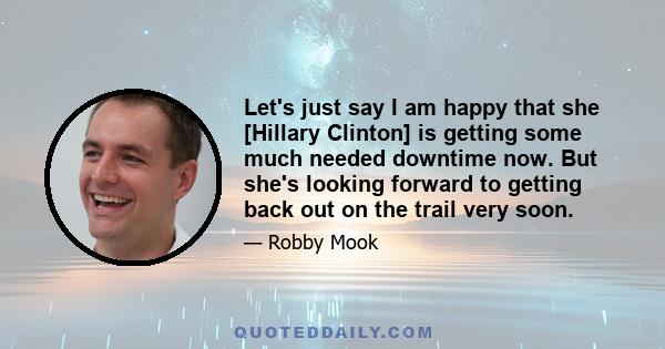 Let's just say I am happy that she [Hillary Clinton] is getting some much needed downtime now. But she's looking forward to getting back out on the trail very soon.