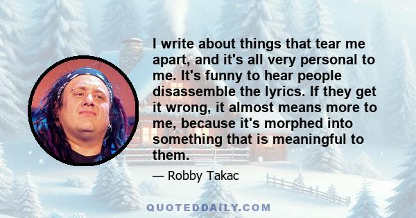 I write about things that tear me apart, and it's all very personal to me. It's funny to hear people disassemble the lyrics. If they get it wrong, it almost means more to me, because it's morphed into something that is