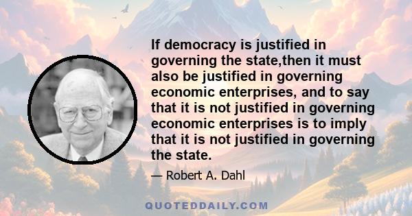 If democracy is justified in governing the state,then it must also be justified in governing economic enterprises, and to say that it is not justified in governing economic enterprises is to imply that it is not