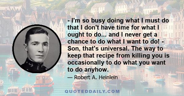 - I'm so busy doing what I must do that I don't have time for what I ought to do... and I never get a chance to do what I want to do! - Son, that's universal. The way to keep that recipe from killing you is occasionally 