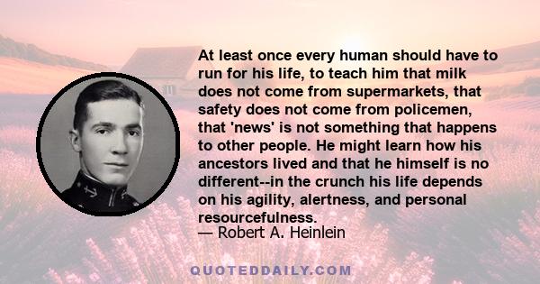 At least once every human should have to run for his life, to teach him that milk does not come from supermarkets, that safety does not come from policemen, that 'news' is not something that happens to other people. He