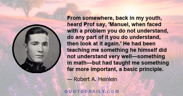 From somewhere, back in my youth, heard Prof say, 'Manuel, when faced with a problem you do not understand, do any part of it you do understand, then look at it again.' He had been teaching me something he himself did