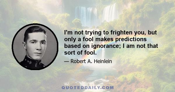 I'm not trying to frighten you, but only a fool makes predictions based on ignorance; I am not that sort of fool.