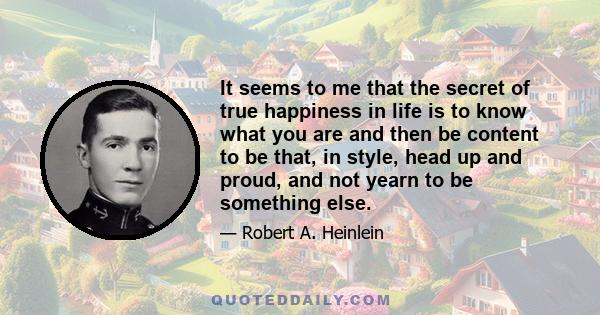 It seems to me that the secret of true happiness in life is to know what you are and then be content to be that, in style, head up and proud, and not yearn to be something else.