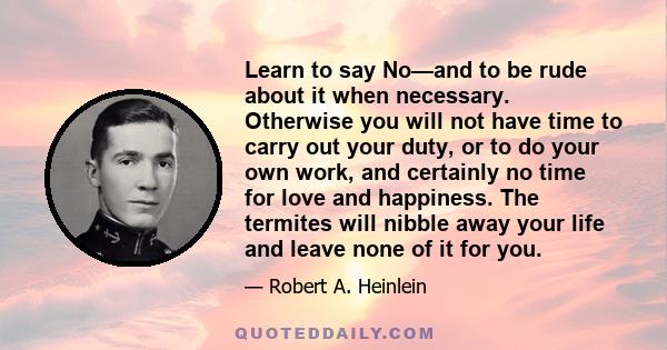 Learn to say No—and to be rude about it when necessary. Otherwise you will not have time to carry out your duty, or to do your own work, and certainly no time for love and happiness. The termites will nibble away your