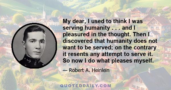 My dear, I used to think I was serving humanity . . . and I pleasured in the thought. Then I discovered that humanity does not want to be served; on the contrary it resents any attempt to serve it. So now I do what