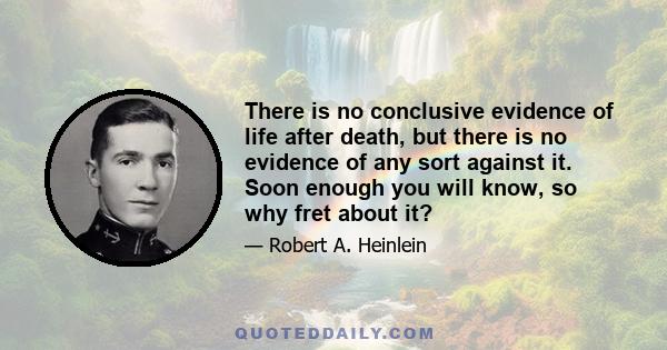 There is no conclusive evidence of life after death, but there is no evidence of any sort against it. Soon enough you will know, so why fret about it?