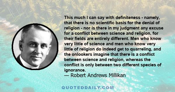 This much I can say with definiteness - namely, that there is no scientific basis for the denial of religion - nor is there in my judgment any excuse for a conflict between science and religion, for their fields are