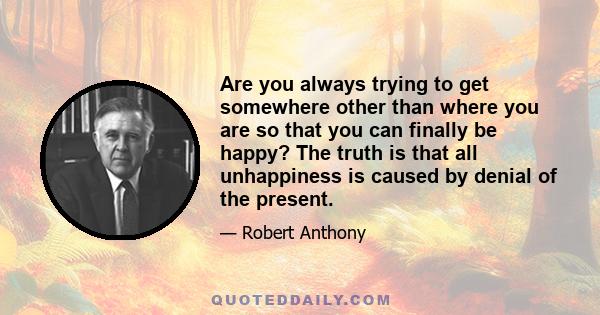 Are you always trying to get somewhere other than where you are so that you can finally be happy? The truth is that all unhappiness is caused by denial of the present.