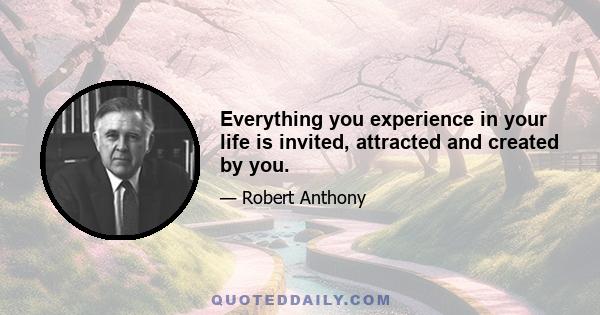 Everything you experience in your life is invited, attracted and created by you.