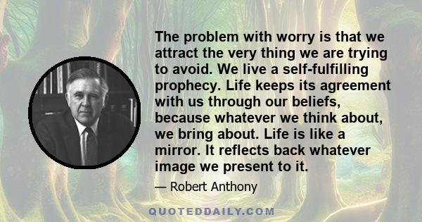 The problem with worry is that we attract the very thing we are trying to avoid. We live a self-fulfilling prophecy. Life keeps its agreement with us through our beliefs, because whatever we think about, we bring about. 