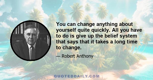 You can change anything about yourself quite quickly. All you have to do is give up the belief system that says that it takes a long time to change.