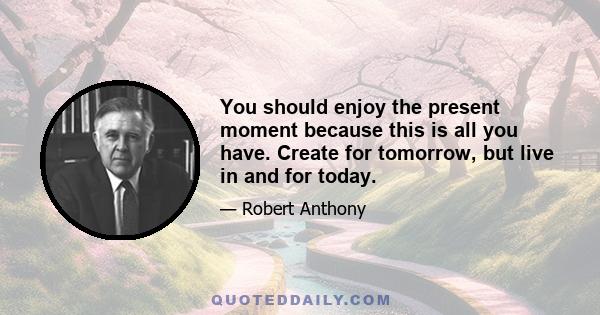 You should enjoy the present moment because this is all you have. Create for tomorrow, but live in and for today.