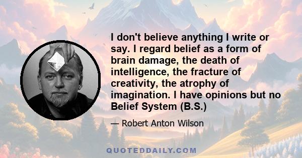 I don't believe anything I write or say. I regard belief as a form of brain damage, the death of intelligence, the fracture of creativity, the atrophy of imagination. I have opinions but no Belief System (B.S.)