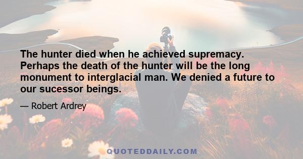 The hunter died when he achieved supremacy. Perhaps the death of the hunter will be the long monument to interglacial man. We denied a future to our sucessor beings.