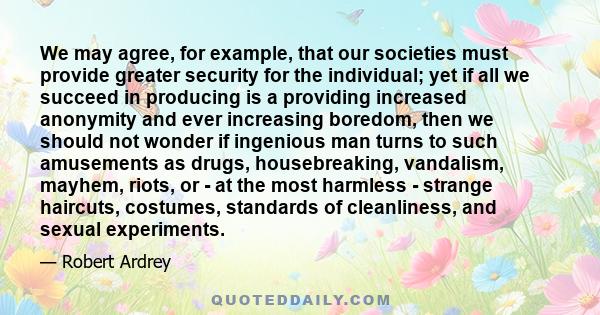 We may agree, for example, that our societies must provide greater security for the individual; yet if all we succeed in producing is a providing increased anonymity and ever increasing boredom, then we should not