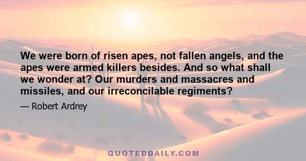 We were born of risen apes, not fallen angels, and the apes were armed killers besides. And so what shall we wonder at? Our murders and massacres and missiles, and our irreconcilable regiments?