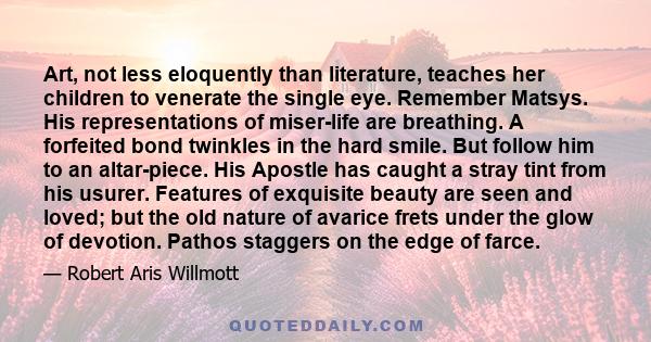 Art, not less eloquently than literature, teaches her children to venerate the single eye. Remember Matsys. His representations of miser-life are breathing. A forfeited bond twinkles in the hard smile. But follow him to 