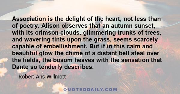 Association is the delight of the heart, not less than of poetry. Alison observes that an autumn sunset, with its crimson clouds, glimmering trunks of trees, and wavering tints upon the grass, seems scarcely capable of