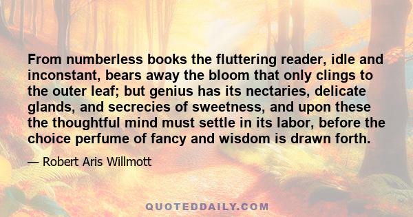 From numberless books the fluttering reader, idle and inconstant, bears away the bloom that only clings to the outer leaf; but genius has its nectaries, delicate glands, and secrecies of sweetness, and upon these the