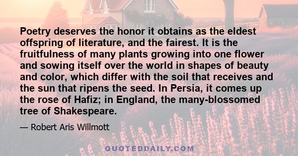 Poetry deserves the honor it obtains as the eldest offspring of literature, and the fairest. It is the fruitfulness of many plants growing into one flower and sowing itself over the world in shapes of beauty and color,