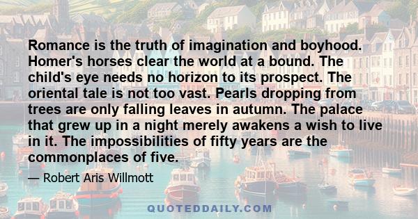 Romance is the truth of imagination and boyhood. Homer's horses clear the world at a bound. The child's eye needs no horizon to its prospect. The oriental tale is not too vast. Pearls dropping from trees are only