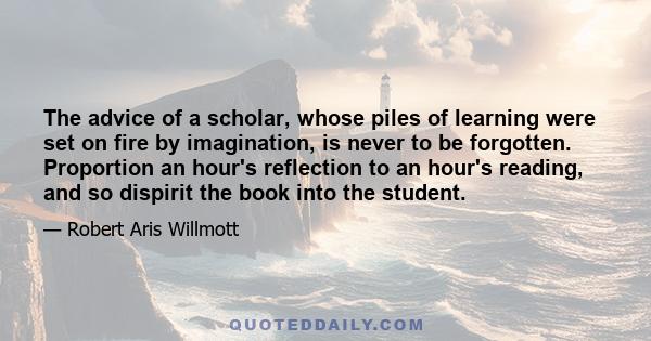 The advice of a scholar, whose piles of learning were set on fire by imagination, is never to be forgotten. Proportion an hour's reflection to an hour's reading, and so dispirit the book into the student.