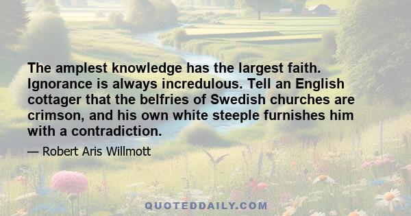 The amplest knowledge has the largest faith. Ignorance is always incredulous. Tell an English cottager that the belfries of Swedish churches are crimson, and his own white steeple furnishes him with a contradiction.