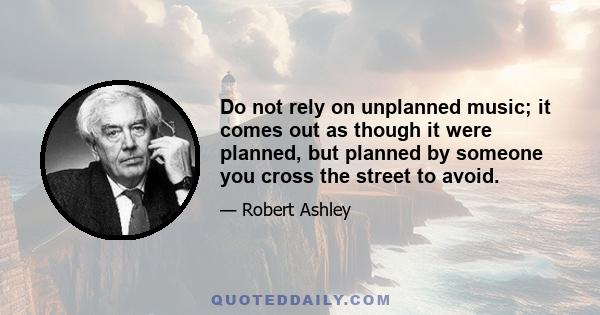 Do not rely on unplanned music; it comes out as though it were planned, but planned by someone you cross the street to avoid.