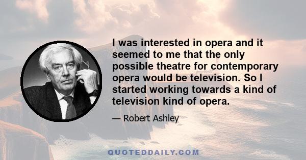 I was interested in opera and it seemed to me that the only possible theatre for contemporary opera would be television. So I started working towards a kind of television kind of opera.