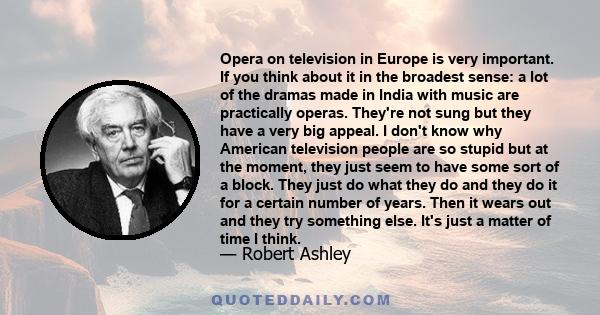 Opera on television in Europe is very important. If you think about it in the broadest sense: a lot of the dramas made in India with music are practically operas. They're not sung but they have a very big appeal. I