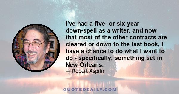 I've had a five- or six-year down-spell as a writer, and now that most of the other contracts are cleared or down to the last book, I have a chance to do what I want to do - specifically, something set in New Orleans.