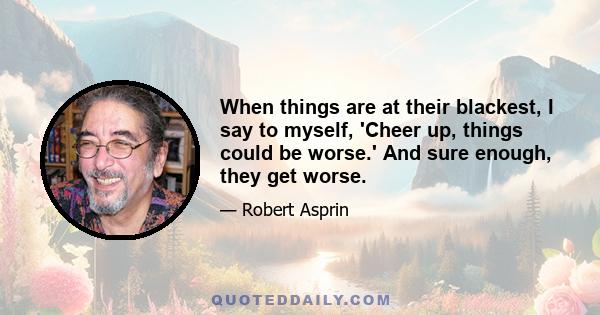 When things are at their blackest, I say to myself, 'Cheer up, things could be worse.' And sure enough, they get worse.